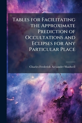 Tables for Facilitating the Approximate Prediction of Occultations and Eclipses for Any Particular Place by Shadwell, Charles Frederick Alexander