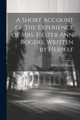 A Short Account of the Experience of Mrs. Hester Ann Rogers, Written by Herself by Rogers, Hester Ann