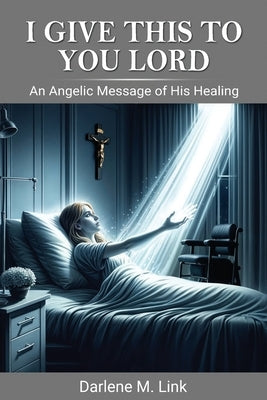 I Give This To You Lord: An Angelic Message Of His Healing by Link, Darlene M.
