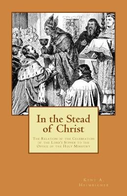In the Stead of Christ: The Relation of the Celebration of the Lord's Supper to the Office of the Holy Ministry by Heimbigner, Kent a.