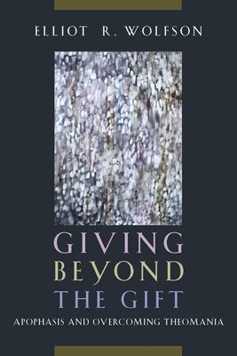 Giving Beyond the Gift: Apophasis and Overcoming Theomania by Wolfson, Elliot R.