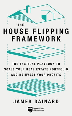 The House Flipping Framework: The Tactical Playbook to Scale Your Real Estate Portfolio and Reinvest Your Profits by Dainard, James
