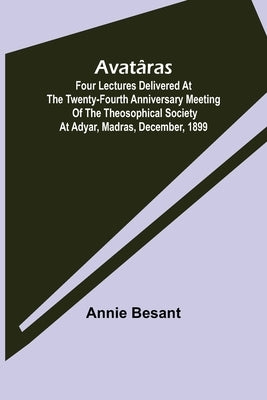 Avatâras; Four lectures delivered at the twenty-fourth anniversary meeting of the Theosophical Society at Adyar, Madras, December, 1899 by Annie Besant