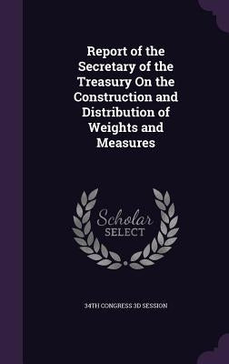 Report of the Secretary of the Treasury On the Construction and Distribution of Weights and Measures by 34th Congress 3d Session