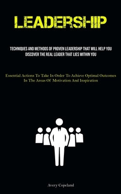Leadership: Techniques And Methods Of Proven Leadership That Will Help You Discover The Real Leader That Lies Within You (Essential Actions To Take In by Copeland, Avery