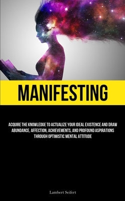 Manifesting: Acquire the Knowledge to Actualize Your Ideal Existence and Draw Abundance, Affection, Achievements, and Profound Aspi by Seifert, Lambert
