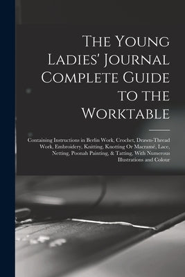 The Young Ladies' Journal Complete Guide to the Worktable: Containing Instructions in Berlin Work, Crochet, Drawn-Thread Work, Embroidery, Knitting, K by Anonymous