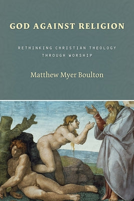 God Against Religion: Rethinking Christian Theology Through Worship by Boulton, Matthew Myer