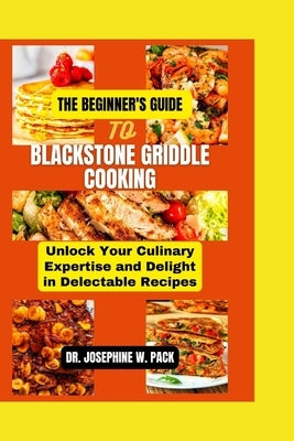The Beginner's Guide to Blackstone Griddle Cooking: Unlock Your Culinary Expertise and Delight in Delectable Recipes by W. Pack, Josephine