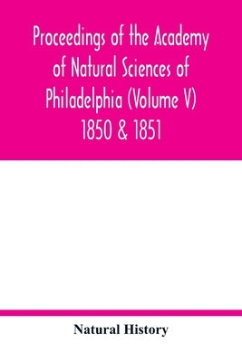 Proceedings of the Academy of Natural Sciences of Philadelphia (Volume V) 1850 & 1851 by History, Natural
