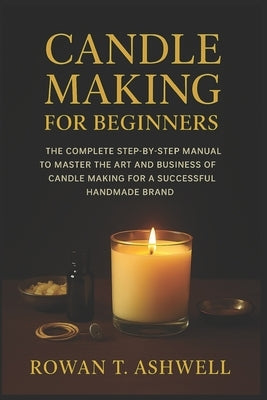 Candle Making for Beginners: The Complete Step-By-Step Manual To Master The Art And Business Of Candle Making For A Successful Handmade Brand by T. Ashwell, Rowan