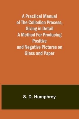 A Practical Manual of the Collodion Process, Giving in Detail a Method For Producing Positive and Negative Pictures on Glass and Paper. by D. Humphrey, S.
