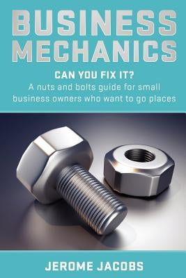 Business Mechanics: Can you fix it? A nuts and bolts guide for small business owners who want to go places by Jacobs, Jerome