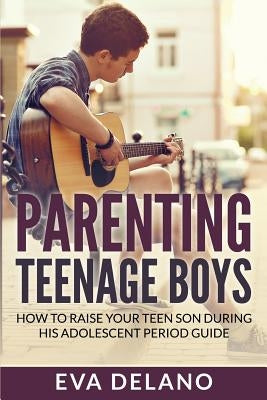 Parenting Teenage Boys: How to Raise Your Teen Son During His Adolescent Period Guide by Delano, Eva