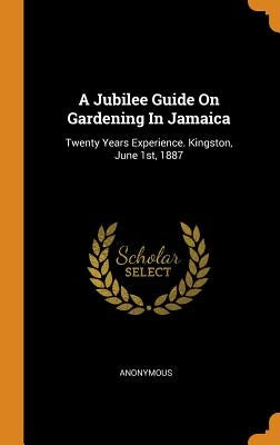 A Jubilee Guide On Gardening In Jamaica: Twenty Years Experience. Kingston, June 1st, 1887 by Anonymous