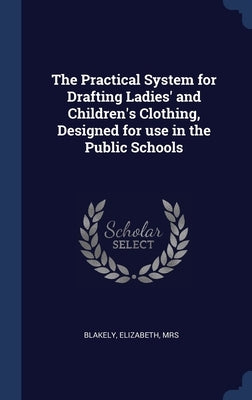 The Practical System for Drafting Ladies' and Children's Clothing, Designed for use in the Public Schools by , Blakely Elizabeth