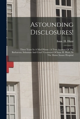 Astounding Disclosures!: Three Years In A Mad House: A True Account Of The Barbarous, Inhuman And Cruel Treatment Of Isaac H. Hunt, In The Main by Hunt, Isaac H.