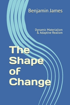 The Shape of Change: Dynamic Materialism & Adaptive Realism by James, Benjamin