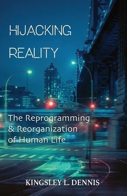 Hijacking Reality: The Reprogramming & Reorganization of Human Life by Dennis, Kingsley L.
