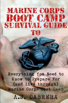 Marine Corps Boot Camp Survival Guide: Everything You Need To Know To Prepare For (And Live Through) Marine Corps Boot Camp by Cabrera, A. J.