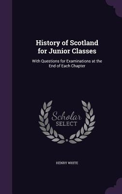 History of Scotland for Junior Classes: With Questions for Examinations at the End of Each Chapter by White, Henry