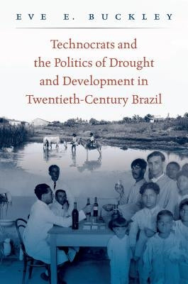 Technocrats and the Politics of Drought and Development in Twentieth-Century Brazil by Buckley, Eve E.