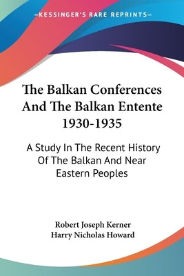 The Balkan Conferences And The Balkan Entente 1930-1935: A Study In The Recent History Of The Balkan And Near Eastern Peoples by Kerner, Robert Joseph