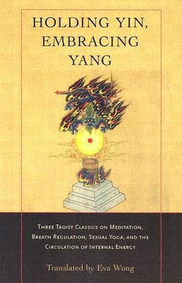 Holding Yin, Embracing Yang: Three Taoist Classics on Meditation, Breath Regulation, Sexual Yoga, and Thecirculation of Internal Energy by Wong, Eva