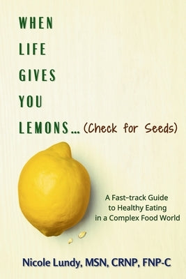 When Life Gives You Lemons (check for seeds): A Fast Track Guide to Healthy Eating in a Complex Food World by Lundy, Nicole