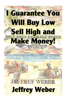 I Guarantee You Will Buy Low, Sell High and Make Money: Or, Here Are the Customer's Yachts by Weber, Jeffrey