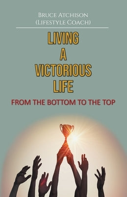 Living a Victorious Life: From the Bottom to the Top by Atchison, Bruce B.