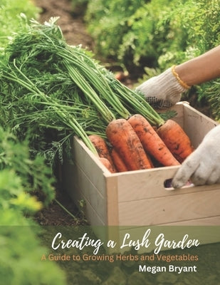 Creating a Lush Garden: A Guide to Growing Herbs and Vegetables by Bryant, Megan