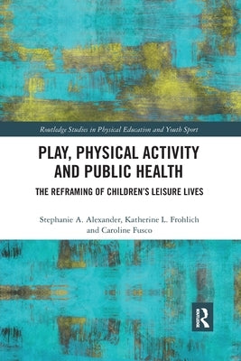 Play, Physical Activity and Public Health: The Reframing of Children's Leisure Lives by Alexander, Stephanie A.