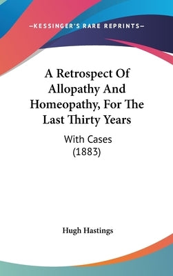 A Retrospect Of Allopathy And Homeopathy, For The Last Thirty Years: With Cases (1883) by Hastings, Hugh