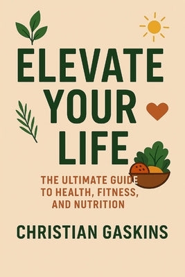 Elevate Your Life: The Ultimate Guide to Health, Fitness, and Nutrition by Gaskins, Christian
