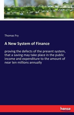 A New System of Finance: proving the defects of the present system, that a saving may take place in the public income and expenditure to the amount of by Fry, Thomas