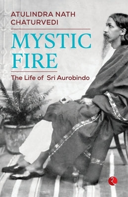 Mystic Fire: The Life of Sri Aurobindo by Chaturvedi, Atulindra Nath