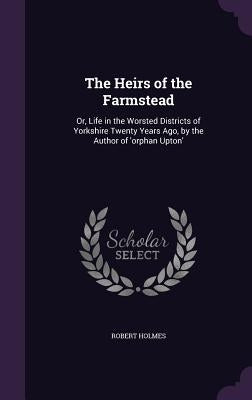 The Heirs of the Farmstead: Or, Life in the Worsted Districts of Yorkshire Twenty Years Ago, by the Author of 'orphan Upton' by Holmes, Robert