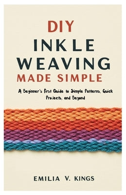 DIY Inkle Weaving Made Simple: A Beginner's First Guide to Simple Patterns, Quick Projects, and Beyond by Kings, Emilia V.