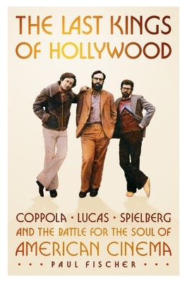 The Last Kings of Hollywood: Coppola, Lucas, Spielberg--And the Battle for the Soul of American Cinema by Fischer, Paul