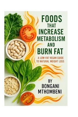 Foods That Increase Metabolism and Burn Fat: A Low-Fat Vegan Guide to Natural Weight Loss: How Whole Plant Foods Boost Energy, Curb Cravings, and Melt by Mthombeni, Bongani