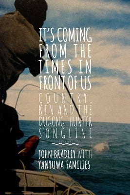 It's Coming from the Times in Front of Us: Country, Kin and the Dugong Hunter Song Lines by Bradley, John