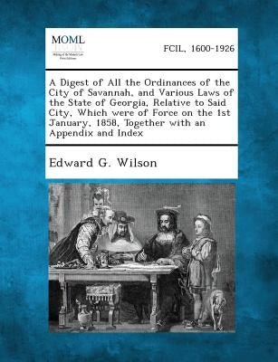 A Digest of All the Ordinances of the City of Savannah, and Various Laws of the State of Georgia, Relative to Said City, Which Were of Force on the 1s by Wilson, Edward G.