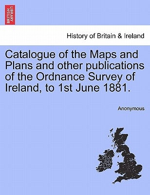 Catalogue of the Maps and Plans and Other Publications of the Ordnance Survey of Ireland, to 1st June 1881. by Anonymous