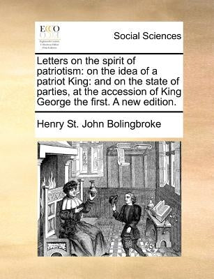 Letters on the spirit of patriotism: on the idea of a patriot King: and on the state of parties, at the accession of King George the first. A new edit by Bolingbroke, Henry St John