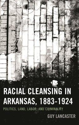 Racial Cleansing in Arkansas, 1883-1924: Politics, Land, Labor, and Criminality by Lancaster, Guy