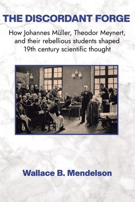 The Discordant Forge: How Johannes Müller, Theodor Meynert, and their rebellious students shaped 19th century scientific thought by Mendelson, Wallace B.
