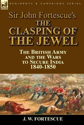 Sir John Fortescue's The Clasping of the Jewel: the British Army and the Wars to Secure India 1840-1850 by Fortescue, J. W.
