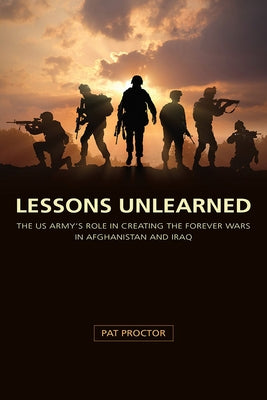 Lessons Unlearned: The U.S. Army's Role in Creating the Forever Wars in Afghanistan and Iraq by Proctor, Pat