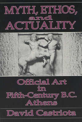 Myth, Ethos, and Actuality: Official Art in Fifth Century B.C. Athens by Castriota, David